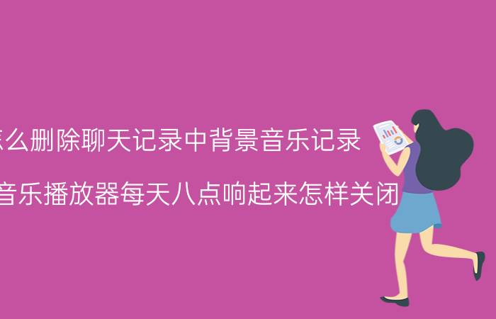 怎么删除聊天记录中背景音乐记录 华为音乐播放器每天八点响起来怎样关闭？